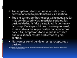 Así, aceptamos todo lo que se nos dice pues cuestionar resulta problemático y sin sentido.Todo lo damos por hecho pues ya no queda nada más por descubrir y las injusticias sociales, las desigualdades, la falta de equidad, la pobreza y la corrupción las percibimos como algo normal, lo inevitable ante lo que cual ya nada podemos hacer. Así, aceptamos todo lo que se nos dice pues cuestionar resulta problemático y sin sentido.Nos vamos convirtiendo en seres receptores y pasivos.Acosta Barros Carlos. Desarrollo del pensamiento en el aula: necesidad para la calidad de la educación. Barranquilla, Colombia.