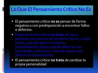 Lo Que El Pensamiento Crítico No EsEl pensamiento crítico no es pensar de forma negativa o con predisposición a encontrar fallos o defectos.El pensamiento crítico no trata de hacer personas que piensen de la misma forma, ya que si bien, pueden aplicar el mismo procedimiento, éstos podrían diferir en sus prioridades, principios y lista de valores que afectan al razonamiento.El pensamiento crítico no trata de cambiar la propia personalidad.