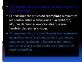 El pensamiento crítico no es una creencia, es un procedimiento.El pensamiento crítico no reemplaza o minimiza los sentimientos o emociones. Sin embargo, algunas decisiones emocionales que son también decisiones críticas.El pensamiento crítico no favorece ni representa específicamente a la Ciencia. Sus argumentos pueden ser usados para favorecer opiniones contrarias a las comúnmente aceptadas por el marco científico.