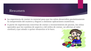 Resumen
 La experiencia de contar es esencial para que los niños desarrollen paulatinamente
la comprensión del numero y lleguen a dominar aplicaciones numéricas.
 A partir de experiencias concretas de contar y reconocimiento de pautas, los niños
aprenden que los cambios de aspecto y del orden de contar, no afectan al valor
cardinal y que añadir o quitar elementos si lo hace.
 