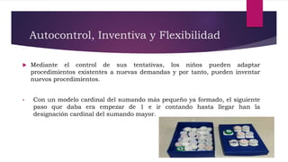 Autocontrol, Inventiva y Flexibilidad
 Mediante el control de sus tentativas, los niños pueden adaptar
procedimientos existentes a nuevas demandas y por tanto, pueden inventar
nuevos procedimientos.
• Con un modelo cardinal del sumando más pequeño ya formado, el siguiente
paso que daba era empezar de 1 e ir contando hasta llegar han la
designación cardinal del sumando mayor.
 