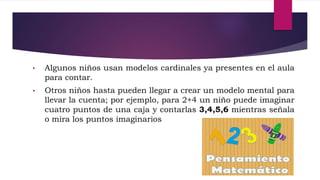 • Algunos niños usan modelos cardinales ya presentes en el aula
para contar.
• Otros niños hasta pueden llegar a crear un modelo mental para
llevar la cuenta; por ejemplo, para 2+4 un niño puede imaginar
cuatro puntos de una caja y contarlas 3,4,5,6 mientras señala
o mira los puntos imaginarios
 