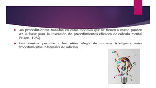  Los procedimientos basados en estos modelos que se tienen a mano pueden
ser la base para la invención de procedimientos eficaces de cálculo mental
(Fuson, 1982).
 Este control permite a los niños elegir de manera inteligente entre
procedimientos informales de adición.
 