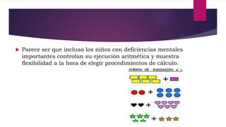  Parece ser que incluso los niños con deficiencias mentales
importantes controlan su ejecución aritmética y muestra
flexibilidad a la hora de elegir procedimientos de cálculo.
 