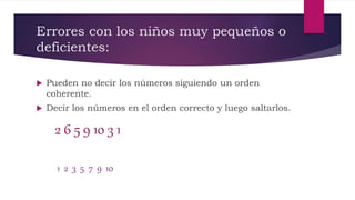 Errores con los niños muy pequeños o
deficientes:
 Pueden no decir los números siguiendo un orden
coherente.
 Decir los números en el orden correcto y luego saltarlos.
2 6 5 9 10 3 1
1 2 3 5 7 9 10
 