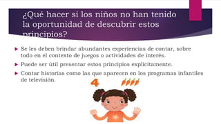 ¿Qué hacer si los niños no han tenido
la oportunidad de descubrir estos
principios?
 Se les deben brindar abundantes experiencias de contar, sobre
todo en el contexto de juegos o actividades de interés.
 Puede ser útil presentar estos principios explícitamente.
 Contar historias como las que aparecen en los programas infantiles
de televisión.
 