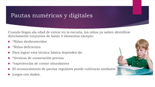 Pautas numéricas y digitales
Cuando llegan ala edad de entrar en la escuela, los niños ya saben identificar
directamente conjuntos de hasta 4 elementos excepto:
 *Niños desfavorecidos
 *Niños deficientes
 Para lograr esta técnica básica dependen de:
 *técnicas de numeración precisa
 *experiencias de contar abundantes
 El reconocimiento de pautas regulares puede cultivarse mediante
 juegos con dados.
 