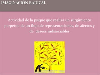 Actividad de la psique que realiza un surgimiento
perpetuo de un flujo de representaciones, de afectos y
de deseos indisociables.
 