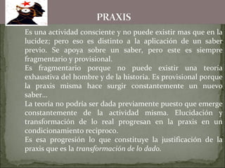 Es una actividad consciente y no puede existir mas que en la
lucidez; pero eso es distinto a la aplicación de un saber
previo. Se apoya sobre un saber, pero este es siempre
fragmentario y provisional.
Es fragmentario porque no puede existir una teoría
exhaustiva del hombre y de la historia. Es provisional porque
la praxis misma hace surgir constantemente un nuevo
saber…
La teoría no podría ser dada previamente puesto que emerge
constantemente de la actividad misma. Elucidación y
transformación de lo real progresan en la praxis en un
condicionamiento reciproco.
Es esa progresión lo que constituye la justificación de la
praxis que es la transformación de lo dado.
 