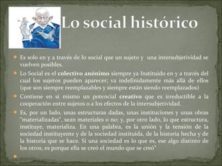  Es solo en y a través de lo social que un sujeto y una intersubjetividad se
vuelven posibles.
 Lo Social es el colectivo anónimo siempre ya Instituido en y a través del
cual los sujetos pueden aparecer; va indefinidamente más allá de ellos
(que son siempre reemplazables y siempre están siendo reemplazados)
 Contiene en sí mismo un potencial creativo que es irreductible a la
cooperación entre sujetos o a los efectos de la intersubjetividad.
 Es, por un lado, unas estructuras dadas, unas instituciones y unas obras
"materializadas", sean materiales o no; y, por otro lado, lo que estructura,
instituye, materializa. En una palabra, es la unión y la tensión de la
sociedad instituyente y de la sociedad instituida, de la historia hecha y de
la historia que se hace. Si una sociedad es lo que es, ese algo distinto de
los otros, es porque ella se creó el mundo que se creó”

 