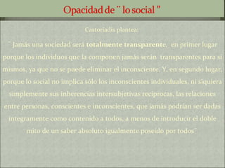 Castoriadis plantea:
¨ Jamás una sociedad será totalmente transparente, en primer lugar
porque los individuos que la componen jamás serán transparentes para sí
mismos, ya que no se puede eliminar el inconsciente. Y, en segundo lugar,
porque lo social no implica sólo los inconscientes individuales, ni siquiera
simplemente sus inherencias intersubjetivas recíprocas, las relaciones
entre personas, conscientes e inconscientes, que jamás podrían ser dadas
íntegramente como contenido a todos, a menos de introducir el doble
mito de un saber absoluto igualmente poseído por todos¨
 