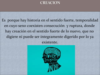 Es porque hay historia en el sentido fuerte, temporalidad
en cuyo seno coexisten consecución y ruptura, donde
hay creación en el sentido fuerte de lo nuevo, que no
digiere ni puede ser íntegramente digerido por lo ya
existente.
 