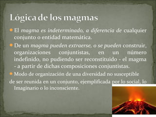El magma es indeterminado, a diferencia de cualquier
conjunto o entidad matemática.
De un magma pueden extraerse, o se pueden construir,
organizaciones conjuntistas, en un número
indefinido, no pudiendo ser reconstituido - el magma
- a partir de dichas composiciones conjuntistas.
Modo de organización de una diversidad no susceptible
de ser reunida en un conjunto, ejemplificada por lo social, lo
Imaginario o lo inconsciente.
 