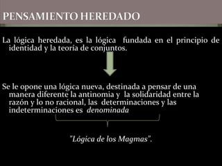 La lógica heredada, es la lógica fundada en el principio de
identidad y la teoría de conjuntos.
Se le opone una lógica nueva, destinada a pensar de una
manera diferente la antinomia y la solidaridad entre la
razón y lo no racional, las determinaciones y las
indeterminaciones es denominada
"Lógica de los Magmas".
 