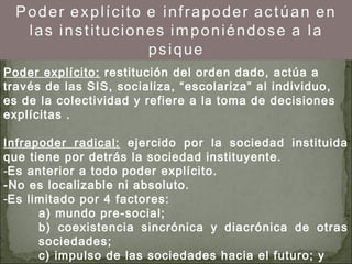 Poder explícito: restitución del orden dado, actúa a
través de las SIS, socializa, “escolariza” al individuo,
es de la colectividad y refiere a la toma de decisiones
explícitas .
Infrapoder radical: ejercido por la sociedad instituida
que tiene por detrás la sociedad instituyente.
-Es anterior a todo poder explícito.
-No es localizable ni absoluto.
-Es limitado por 4 factores:
a) mundo pre-social;
b) coexistencia sincrónica y diacrónica de otras
sociedades;
c) impulso de las sociedades hacia el futuro; y
 
