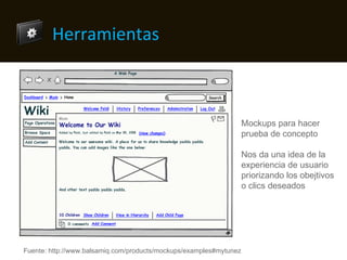 Herramientas Mockups para hacer prueba de concepto Nos da una idea de la experiencia de usuario priorizando los objetivos o clics deseados Fuente: http://www.balsamiq.com/products/mockups/examples#mytunez 