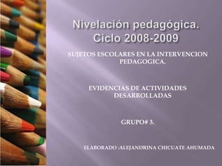 Nivelación pedagógica.Ciclo 2008-2009 SUJETOS ESCOLARES EN LA INTERVENCION PEDAGOGICA. EVIDENCIAS DE ACTIVIDADES DESARROLLADAS GRUPO# 3. ELABORADO :ALEJANDRINA CHICUATE AHUMADA 