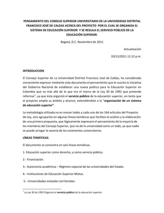 PENSAMIENTO DEL CONSEJO SUPERIOR UNIVERSITARIO DE LA UNIVERSIDAD DISTRITAL
  FRANCISCO JOSÉ DE CALDAS ACERCA DEL PROYECTO POR EL CUAL SE ORGANIZA EL
    SISTEMA DE EDUCACIÓN SUPERIOR Y SE REGULA EL SERVICIO PÚBLICO DE LA
                            EDUCACIÓN SUPERIOR.

                                     Bogotá, D.C. Noviembre de 2011

                                                                                       Actualización

                                                                               10/11/2011 11:12 p.m.



INTRODUCCION

El Consejo Superior de La Universidad Distrital Francisco José de Caldas, ha considerado
conveniente expresar mediante este documento el pensamiento que le suscita la iniciativa
del Gobierno Nacional de establecer una nueva política para la Educación Superior en
Colombia que va más allá de lo que era el marco de la Ley 30 de 1992 que pretende
reformar1, ya que ésta organizó el servicio público de la educación superior, en tanto que
el proyecto amplía su ámbito y alcance, extendiéndolo a la “organización de un sistema
de educación superior”.

La metodología utilizada no es revisar todos y cada uno de los 164 artículos del Proyecto
de Ley, sino agruparlos en algunas líneas temáticas que faciliten el análisis y la elaboración
de una primera propuesta, que lógicamente expresará el pensamiento de la mayoría de
los miembros del Consejo Superior, que no de la universidad como un todo, ya que nadie
se puede arrogar la vocería de los estamentos universitarios.

LÍNEAS TEMÁTICAS

El documento se concentra en seis líneas temáticas.

1. Educación superior como derecho, y como servicio público.

2.- Financiación.

3.- Autonomía académica – Régimen especial de las universidades del Estado.

4.- Instituciones de Educación Superior Mixtas.

5.- Universidades estatales territoriales.


1
    La Ley 30 de 1992 Organizó el servicio público de la educación superior.
 