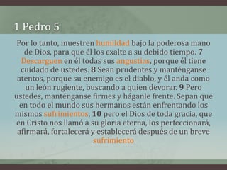 1 Pedro 5
 Por lo tanto, muestren humildad bajo la poderosa mano
   de Dios, para que él los exalte a su debido tiempo. 7
  Descarguen en él todas sus angustias, porque él tiene
  cuidado de ustedes. 8 Sean prudentes y manténganse
 atentos, porque su enemigo es el diablo, y él anda como
    un león rugiente, buscando a quien devorar. 9 Pero
ustedes, manténganse firmes y háganle frente. Sepan que
  en todo el mundo sus hermanos están enfrentando los
mismos sufrimientos, 10 pero el Dios de toda gracia, que
en Cristo nos llamó a su gloria eterna, los perfeccionará,
 afirmará, fortalecerá y establecerá después de un breve
                        sufrimiento
 