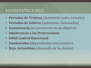 MANIFESTACIONES
•   Períodos de Tristeza (desinterés, tedio, irritable)
•   Períodos de Euforia (optimistas, ilusionados)
•   Inconstancia (no perseverar en un objetivo)
•   Intolerancia a las frustraciones
•   Débil Control Emocional
•   Enamorados (dependientes emocionales)
•   Baja Autoestima (desconfía de los demás)
 