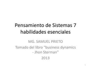 Pensamiento de Sistemas 7
habilidades esenciales
MG. SAMUEL PRIETO
Tomado del libro "business dynamics
- Jhon Sterman"
2013
1
 