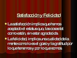 Satisfacción y Felicidad La satisfacción implica que hemos aceptado el estatus quo, las cosas tal como están, sin estar agradecida. La felicidad, implica una cualidad de la mente como lo es el gozo y la gratitud por lo que tenemos y por lo que somos. 