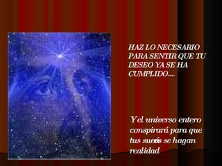 HAZ LO NECESARIO PARA SENTIR QUE TU DESEO YA SE HA CUMPLIDO....  Y el universo entero conspirará para que tus sueños se hagan realidad 