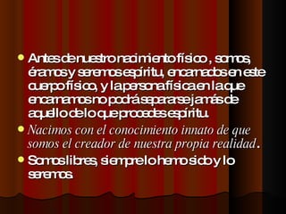 Antes de nuestro nacimiento físico , somos, éramos y seremos espíritu, encarnados en este cuerpo físico, y la persona física en la que encarnamos no podrá separarse jamás de aquello de lo que procedes espíritu. Nacimos con el conocimiento innato de que somos el creador de nuestra propia realidad . Somos libres, siempre lo hemo sido y lo seremos. 
