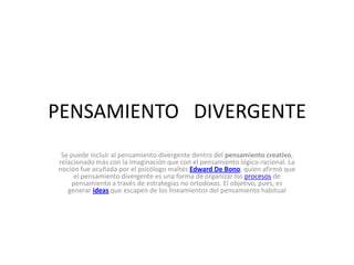 PENSAMIENTO DIVERGENTE
Se puede incluir al pensamiento divergente dentro del pensamiento creativo,
relacionado más con la imaginación que con el pensamiento lógico-racional. La
noción fue acuñada por el psicólogo maltés Edward De Bono, quien afirmó que
el pensamiento divergente es una forma de organizar los procesos de
pensamiento a través de estrategias no ortodoxas. El objetivo, pues, es
generar ideas que escapen de los lineamientos del pensamiento habitual

 