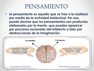 PENSAMIENTO
• el pensamiento es aquello que se trae a la realidad
por medio de la actividad intelectual. Por eso,
puede decirse que los pensamientos son productos
elaborados por la mente, que pueden aparecer
por procesos racionales del intelecto o bien por
abstracciones de la imaginación.
 