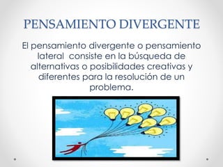 PENSAMIENTO DIVERGENTE
El pensamiento divergente o pensamiento
lateral consiste en la búsqueda de
alternativas o posibilidades creativas y
diferentes para la resolución de un
problema.
 