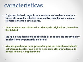 características
• El pensamiento divergente se mueve en varias direcciones en
busca de la mejor solución para resolver problemas a los que
siempre enfrenta como nuevos.
• Pensamiento que satisface los criterios de originalidad, inventiva
flexibilidad
• Ese tipo de pensamiento tiende más al concepto de creatividad y
ha sido llamado pensamiento lateral.
• Muchos problemas no se presentan para ser resueltos mediante
estrategias directas, sino que es necesario utilizar una forma de
pensar flexible y originalmente
 