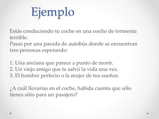Ejemplo
Estás conduciendo tu coche en una noche de tormenta
terrible.
Pasas por una parada de autobús donde se encuentran
tres personas esperando:
1. Una anciana que parece a punto de morir.
2. Un viejo amigo que te salvó la vida una vez.
3. El hombre perfecto o la mujer de tus sueños.
¿A cuál llevarías en el coche, habida cuenta que sólo
tienes sitio para un pasajero?
 