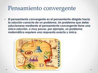 Pensamiento convergente
• El pensamiento convergente es el pensamiento dirigido hacia
la solución correcta de un problema. Un problema que debe
solucionarse mediante el pensamiento convergente tiene una
única solución, o muy pocas, por ejemplo, un problema
matemático requiere una respuesta exacta y única.
 