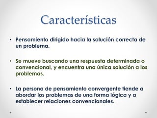 Características
• Pensamiento dirigido hacia la solución correcta de
un problema.
• Se mueve buscando una respuesta determinada o
convencional, y encuentra una única solución a los
problemas.
• La persona de pensamiento convergente tiende a
abordar los problemas de una forma lógica y a
establecer relaciones convencionales.
 