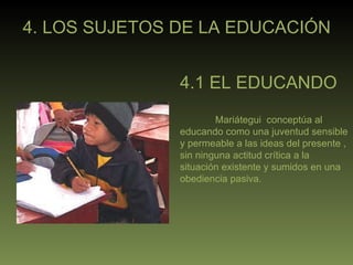 4. LOS SUJETOS DE LA EDUCACIÓN 4.1 EL EDUCANDO Mariátegui  conceptúa al educando como una juventud sensible y permeable a las ideas del presente , sin ninguna actitud crítica a la situación existente y sumidos en una obediencia pasiva. 