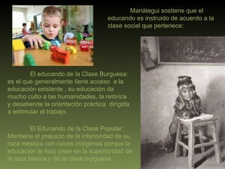 Mariátegui sostiene que el educando es instruido de acuerdo a la clase social que pertenece: El educando de la Clase Burguesa: es el que generalmente tiene acceso  a la educación existente , su educación da mucho culto a las humanidades, la retórica  y desatiende la orientación práctica  dirigida a estimular el trabajo. El Educando de la Clase Popular: Mantiene el prejuicio de la inferioridad de su raza mestiza con raíces indígenas porque la educación le hizo creer en la superioridad de la raza blanca y de la clase burguesa. 
