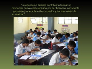 “ La educación debiera contribuir a formar un educando nuevo caracterizado por ser histórico, consciente , pensante y operante crítico, creador y transformador de su realidad” 