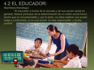 4.2 EL EDUCADOR: Manifiesta Mariátegui:  “  El educador a través de la escuela y de sus acción social en general, deberá participar de la determinación de un orden social futuro, hecho que es incuestionable y, por lo tanto, no debe realizar una acción ciega o conformista, si no una acción  lo más responsable  y lúcida posible”. 