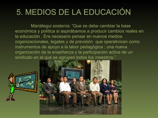 5. MEDIOS DE LA EDUCACIÓN Mariátegui sostenía: “Que se debe cambiar la base económica y política si aspirábamos a producir cambios reales en la educación . Era necesario pensar en nuevos medios organizacionales, legales y de previsión  que operativicen como instrumentos de apoyo a la labor pedagógica ; una nueva organización de la enseñanza y la participación activa de un sindicato en el que se agrupen todos los maestros.”  
