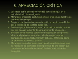 6. APRECIACIÓN CRÍTICA Las ideas sobre educación vertidas por Mariátegui, en la actualidad aún tienen vigencia. Mariátegui interpreto  profundamente el problema educativo de acuerdo a su tiempo Propone que los cambios en educación no serán nada fáciles por la injerencia de la clase burguesa. Sostuvo que el Perú nunca tuvo  un modelo educativo propio por eso fracaso todo intento para reformar la educación . Sostiene que debemos partir de un diagnostico que permita afrontar el problema educativo , el mismo que para ser comprendido en su real dimensión debe ser entendido como un problema económico y social. Mariátegui, sentó las bases para que el magisterio conociese  su realidad y se plantease el compromiso de una acción que contribuya a cambiarla  en beneficio de la mayoría de los peruanos. 