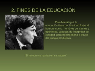2. FINES DE LA EDUCACIÓN Para Mariátegui, la educación tiene por finalidad forjar al hombre nuevo: hombres pensantes y operantes, capaces de interpretar su realidad  para transformarla a través del trabajo productivo. “ El hombre se realiza en su trabajo” 