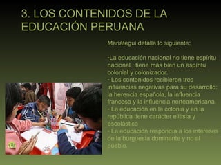 3. LOS CONTENIDOS DE LA  EDUCACIÓN PERUANA Mariátegui detalla lo siguiente: La educación nacional no tiene espíritu  nacional : tiene más bien un espíritu colonial y colonizador. Los contenidos recibieron tres influencias negativas para su desarrollo: la herencia española, la influencia francesa y la influencia norteamericana. La educación en la colonia y en la república tiene carácter elitista y escolástica La educación respondía a los intereses de la burguesía dominante y no al pueblo. 