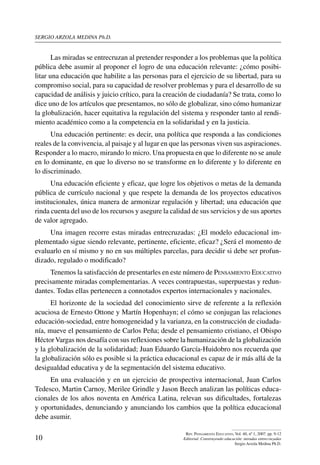 sergio arzola medina Ph.D.
10
Rev. Pensamiento Educativo, Vol. 40, nº 1, 2007. pp. 9-12
Editorial. Construyendo educación: miradas entrecruzadas
Sergio Arzola Medina Ph.D.
Las miradas se entrecruzan al pretender responder a los problemas que la política
pública debe asumir al proponer el logro de una educación relevante: ¿cómo posibi-
litar una educación que habilite a las personas para el ejercicio de su libertad, para su
compromiso social, para su capacidad de resolver problemas y para el desarrollo de su
capacidad de análisis y juicio crítico, para la creación de ciudadanía? Se trata, como lo
dice uno de los artículos que presentamos, no sólo de globalizar, sino cómo humanizar
la globalización, hacer equitativa la regulación del sistema y responder tanto al rendi-
miento académico como a la competencia en la solidaridad y en la justicia.
Una educación pertinente: es decir, una política que responda a las condiciones
reales de la convivencia, al paisaje y al lugar en que las personas viven sus aspiraciones.
Responder a lo macro, mirando lo micro. Una propuesta en que lo diferente no se anule
en lo dominante, en que lo diverso no se transforme en lo diferente y lo diferente en
lo discriminado.
Una educación eficiente y eficaz, que logre los objetivos o metas de la demanda
pública de currículo nacional y que respete la demanda de los proyectos educativos
institucionales, única manera de armonizar regulación y libertad; una educación que
rinda cuenta del uso de los recursos y asegure la calidad de sus servicios y de sus aportes
de valor agregado.
Una imagen recorre estas miradas entrecruzadas: ¿El modelo educacional im-
plementado sigue siendo relevante, pertinente, eficiente, eficaz? ¿Será el momento de
evaluarlo en sí mismo y no en sus múltiples parcelas, para decidir si debe ser profun-
dizado, regulado o modificado?
Tenemos la satisfacción de presentarles en este número de Pensamiento Educativo
precisamente miradas complementarias. A veces contrapuestas, superpuestas y redun-
dantes. Todas ellas pertenecen a connotados expertos internacionales y nacionales.
El horizonte de la sociedad del conocimiento sirve de referente a la reflexión
acuciosa de Ernesto Ottone y Martín Hopenhayn; el cómo se conjugan las relaciones
educación-sociedad, entre homogeneidad y la varianza, en la construcción de ciudada-
nía, mueve el pensamiento de Carlos Peña; desde el pensamiento cristiano, el Obispo
HéctorVargas nos desafía con sus reflexiones sobre la humanización de la globalización
y la globalización de la solidaridad; Juan Eduardo García-Huidobro nos recuerda que
la globalización sólo es posible si la práctica educacional es capaz de ir más allá de la
desigualdad educativa y de la segmentación del sistema educativo.
En una evaluación y en un ejercicio de prospectiva internacional, Juan Carlos
Tedesco, Martin Carnoy, Merilee Grindle y Jason Beech analizan las políticas educa-
cionales de los años noventa en América Latina, relevan sus dificultades, fortalezas
y oportunidades, denunciando y anunciando los cambios que la política educacional
debe asumir.
 