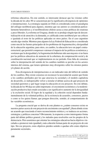 juan carlos tedesco
100
Rev. Pensamiento Educativo, Vol. 40, nº 1, 2007. pp. 87-102
Gobierno y dirección de los sistemas educativos en América Latina
Juan Carlos Tedesco
reformas educativas. En este sentido, es interesante destacar que las visiones sobre
la década de los años 90 se caracterizan por la significativa divergencia de opiniones
e interpretaciones. La estrategia seguida en Chile es considerada como el paradigma
del enfoque neoliberal para algunos, mientras que sus autores se consideran particu-
larmente heterodoxos y el neoliberalismo chileno acusa a estas políticas de estatistas
y poco liberales. La reforma en Uruguay, donde no se produjo ningún tipo de descen-
tralización ni de atención a la demanda, es calificada como neoliberal por sus críticos
e igualada al resto de las políticas aplicadas en otros países. En el caso argentino
sucede algo similar. Mientras para algunos la Ley Federal de Educación es considerada
como una de las fuentes principales de los problemas de fragmentación y desigualdad
de la educación argentina, para otros, en cambio, la educación tuvo un papel contra-
estructural, que permitió compensar o atenuar el impacto de las políticas económicas y
sostienen que la desigualdad y la fragmentación hubieran sido aun mayores si no fuera
por las políticas educativas de aumento de la cobertura, de compensación social y de
coordinación nacional que se implementaron en ese período. Esta falta de consenso
sobre la interpretación del sentido de los cambios también se percibe en los actores
internos del sistema, que tienen opiniones muy divergentes sobre los mismos puntos
y/o planes de acción.
Esta divergencia de interpretaciones es un indicador más del déficit de sentido
de los cambios. Hoy existe consenso en reconocer la necesidad de asumir que frente
a los cambios profundos por los que atraviesa la sociedad y el modelo capitalista
de desarrollo, es indispensable volver a instalar el debate acerca de qué proyecto de
sociedad queremos y qué lugar ocupa la educación en ese proyecto. En este debate,
la década de los 90 deja un saldo importante: el crecimiento económico y la moderni-
zación productiva han estado asociadas a un significativo aumento de la desigualdad
y la exclusión social. El logro de la equidad y la cohesión social dependen funda-
mentalmente de la voluntad política, de la existencia de acuerdos, consensos, pactos
o como se los quiera llamar, que pongan dirección, sentido, al comportamiento de
las variables económicas.
La pregunta crucial que se deriva de este planteo es ¿cuánto consenso existe en
nuestros países acerca de este proyecto de crecimiento con equidad? ¿Hasta dónde existe
un acuerdo que trascienda el mero reconocimiento retórico y se traduzca en acciones,
estrategias y políticas concretas? Obviamente, la respuesta a estos interrogantes forma
parte del debate político general y los métodos para resolverlos son los propios de la
democracia. Pero asumimos que orientar las estrategias educativas hacia objetivos vin-
culados a promover más igualdad y más cohesión forman parte de un proyecto de este
tipo. Sin ese proyecto, estos objetivos pierden sentido o quedan sólo como objetivos
puramente sectoriales.
 