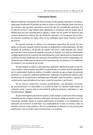 Rev. Pensamiento Educativo, Vol. 40, nº 1, 2007. pp. 87-102
101
Rev. Pensamiento Educativo, Vol. 40, nº 1, 2007. pp. 87-102
Gobierno y dirección de los sistemas educativos en América Latina
Juan Carlos Tedesco
Comentarios finales
Quisiera finalizar resumiendo mis observaciones en dos grandes mensajes y un interro-
gante para la reflexión. El primero de ellos se refiere a la necesidad de tomar conciencia
que estamos ante opciones alternativas acerca del tipo de sociedad que queremos. No
se trata de revivir el viejo debate entre capitalismo y socialismo sino de asumir que el
dilema pasa por una sociedad justa o injusta y cuáles son los grados de injusticia que
estamos dispuestos a tolerar. Ese eje divide las opciones y las estrategias de acción y
la ecuación constituye un factor clave en las estrategias para lograr mayores niveles
de justicia.
El segundo mensaje se refiere a las estrategias específicas de acción. En este
punto es necesario adoptar criterios basados en diagnósticos contextualizados. No hay
fórmulas de gobierno y de gestión de validez universal y todo depende del camino
que tracemos entre el punto de partida y el punto de llegada. Las mayores dificultades
siempre aparecen en los trayectos de transformación y esto supone que los diagnósticos
no deben referirse solamente a las carencias sino también a los recursos disponibles, los
obstáculos previsibles para los procesos de transformación, las alianzas y los conflictos,
los tiempos y las secuencias de acción.
El interrogante se refiere a ¿qué queremos gobernar? Michel Foucault, en sus clá-
sicos estudios sobre el poder, describió con gran lucidez el cambio histórico producido
por la modernidad. Según su análisis, el cambio consistió en que en lugar de gobernar
territorios se comenzó a gobernar poblaciones. Gobernar a la población implicó crear
instituciones de socialización controladas por el Estado, como la escuela, y agentes de
socialización especializados en esa tarea, como los maestros y profesores.
En las nuevas condiciones sociales postmodernas, con demandas crecientes
de reconocimiento a la diversidad y la erosión de todos los factores tradicionales de
cohesión social, estamos ante la necesidad de gobernar personas, individuos o, más
filosóficamente, Sujetos.
El gran interrogante para nuestros países, como siempre, consiste en cómo manejar
simultáneamente tiempos históricos diferentes. No hemos salido en muchos casos de
situaciones feudales donde ni siquiera gobernamos el territorio y ya enfrentamos las
demandas de reconocer al individuo. La complejidad de la tarea es enorme, tanto en
términos teóricos como políticos. Pero la complejidad no debería ser una excusa para
paralizarnos sino un motivo para el entusiasmo y la aventura.
 