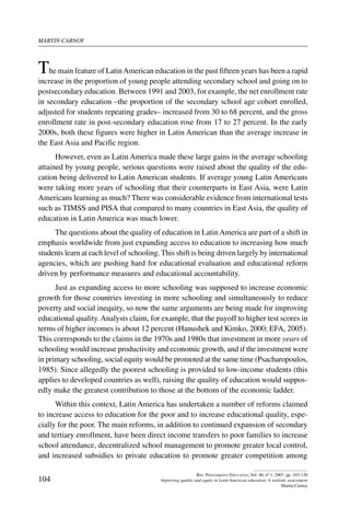 martin carnoy
104
Rev. Pensamiento Educativo, Vol. 40, nº 1, 2007. pp. 103-130
Improving quality and equity in Latin American education: A realistic assessment
Martin Carnoy
The main feature of LatinAmerican education in the past fifteen years has been a rapid
increase in the proportion of young people attending secondary school and going on to
postsecondary education. Between 1991 and 2003, for example, the net enrollment rate
in secondary education –the proportion of the secondary school age cohort enrolled,
adjusted for students repeating grades– increased from 30 to 68 percent, and the gross
enrollment rate in post-secondary education rose from 17 to 27 percent. In the early
2000s, both these figures were higher in Latin American than the average increase in
the East Asia and Pacific region.
However, even as Latin America made these large gains in the average schooling
attained by young people, serious questions were raised about the quality of the edu-
cation being delivered to Latin American students. If average young Latin Americans
were taking more years of schooling that their counterparts in East Asia, were Latin
Americans learning as much? There was considerable evidence from international tests
such as TIMSS and PISA that compared to many countries in East Asia, the quality of
education in Latin America was much lower.
The questions about the quality of education in LatinAmerica are part of a shift in
emphasis worldwide from just expanding access to education to increasing how much
students learn at each level of schooling. This shift is being driven largely by international
agencies, which are pushing hard for educational evaluation and educational reform
driven by performance measures and educational accountability.
Just as expanding access to more schooling was supposed to increase economic
growth for those countries investing in more schooling and simultaneously to reduce
poverty and social inequity, so now the same arguments are being made for improving
educational quality. Analysts claim, for example, that the payoff to higher test scores in
terms of higher incomes is about 12 percent (Hanushek and Kimko, 2000; EFA, 2005).
This corresponds to the claims in the 1970s and 1980s that investment in more years of
schooling would increase productivity and economic growth, and if the investment were
in primary schooling, social equity would be promoted at the same time (Psacharopoulos,
1985). Since allegedly the poorest schooling is provided to low-income students (this
applies to developed countries as well), raising the quality of education would suppos-
edly make the greatest contribution to those at the bottom of the economic ladder.
Within this context, Latin America has undertaken a number of reforms claimed
to increase access to education for the poor and to increase educational quality, espe-
cially for the poor. The main reforms, in addition to continued expansion of secondary
and tertiary enrollment, have been direct income transfers to poor families to increase
school attendance, decentralized school management to promote greater local control,
and increased subsidies to private education to promote greater competition among
 