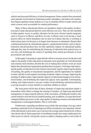 Rev. Pensamiento Educativo, Vol. 40, nº 1, 2007. pp. 103-130
105
Rev. Pensamiento Educativo, Vol. 40, nº 1, 2007. pp. 103-130
Improving quality and equity in Latin American education: A realistic assessment
Martin Carnoy
schools and increased efficiency of school management. Some countries have promoted
more parental involvement in monitoring teacher attendance, and almost all countries
have begun regularly testing students as a way to stimulate efforts to make schools and
entire systems more accountable for student performance.
Many of these educational reforms are intended to improve the quality of educa-
tion and to make educational delivery more efficient cost-wise. They are also intended
to help equalize access to quality education for the poor. Income transfer programs
such as Progresa in Mexico and Bolsa Escolar in Brazil seem to be having a small
positive effect on school attendance, but we have no evidence that this is resulting in
achievement gains for the poor or in longer term increases in attainment. Despite their
continued promotion by international agencies, organizational reforms such as decen-
tralization and privatization have not had significant impacts on educational quality,
although they may be redistributing the financing of education from general taxes to
user fees and distributing the control of spending from central governments to local
governments and schools.
In this paper, I am going to argue that the efforts to increase access for the poor and
improve the quality of their education (or education more generally) are well intentioned
and certainly merit attention, but that the cost of making these reforms work are much
higher than international organizations pushing them recognize. I will argue that improv-
ing the quality of education in LatinAmerica necessarily requires improving the quality
of teaching, the quality of educational management, and the opportunity for students
to learn, and this in turn requires increasing academic subject coverage, improving the
teaching of subject matter, improving the capacity of educational managers to be instruc-
tional leaders, and distributing this improved capacity more equitably. Unfortunately,
making such improvements is not just a matter of decentralizing educational delivery
or giving incentives to poor families to send their children to school.
My main point will be that all these elements of improving education require a
tremendous effort-effort to change the training of teachers, of improving educational
management, of supervising the delivery of the curriculum, of finding the teachers who
can be trained to raise the level of student learning, and, in addition, to assure that disad-
vantaged children get access to the same quality of teaching resources and educational
management as advantaged children. This is a tall order.
Furthermore, expanding enrollment successfully (the percentage of an age cohort
attending a particular level of schooling) can still be considered a very important ‘reform’
of the educational system and a way to increase the average achievement levels of those
who attend school. Such expansions of enrollment usually have major implications for
what occurs in schools, forcing the system to address changing needs as new kinds of
 