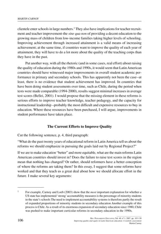 martin carnoy
106
Rev. Pensamiento Educativo, Vol. 40, nº 1, 2007. pp. 103-130
Improving quality and equity in Latin American education: A realistic assessment
Martin Carnoy
clientele enter schools in large numbers.1 They also have implications for teacher recruit-
ment and teacher improvement-the sine qua non of providing a decent education to the
growing mass of children from low-income families taking higher levels of schooling.
Improving achievement through increased attainment is a valid means of increasing
achievement; at the same time, if countries want to improve the quality of each year of
attainment, they will have to do a lot more about the quality of the teaching corps than
they have in the past.
Put another way, with all the rhetoric (and in some cases, real effort) about raising
the quality of education during the 1980s and 1990s, it would seem that LatinAmerican
countries should have witnessed major improvements in overall student academic per-
formance in primary and secondary schools. This has apparently not been the case--at
least, there is no evidence that student achievement has improved. In countries that
have been doing student assessments over time, such as Chile, during the period when
tests were made comparable (1994-2000), results suggest minimal increases in average
test scores (Bellei, 2001). I would propose that the missing element in these reforms is
serious efforts to improve teacher knowledge, teacher pedagogy, and the capacity for
instructional leadership –probably the most difficult and expensive resources to buy in
education. Where these resources have been purchased, I will argue, improvements in
student performance have taken place.
The Current Efforts to Improve Quality
Cut the following sentence, p. 4, third paragraph:
“What do the past twenty years of educational reform in LatinAmerica tell us about the
reforms we should emphasize in pursuing the goals laid out by Regional Project?”
If we are to make education “better” and more equitable, what are the main reforms Latin
American countries should invest in? Does the failure to raise test scores in the region
mean that nothing has changed? Or rather, should reformers have a better conception
of where the reforms are taking them? In this essay, I suggest that some reforms have
worked and that they teach us a great deal about how we should allocate effort in the
future. I make several key arguments:
1	 For example, Carnoy and Loeb (2003) show that the most important explanation for whether a
US state has implemented ‘strong’accountability measures is the percentage of minority students
in the state’s schools The need to implement accountability systems is therefore partly the result
of expanded proportions of minority students in secondary education Another example of this
process is Chile.As a result of its enormous expansion of secondary education since 1980, Chile
was pushed to make important curricular reforms in secondary education in the 1990s.
 