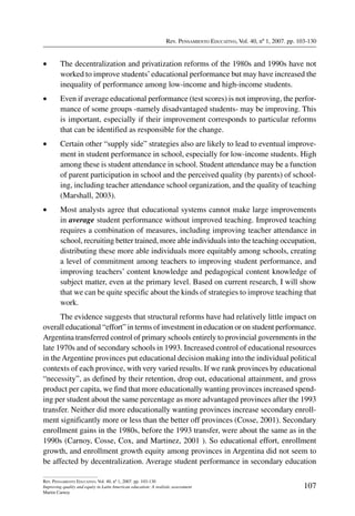 Rev. Pensamiento Educativo, Vol. 40, nº 1, 2007. pp. 103-130
107
Rev. Pensamiento Educativo, Vol. 40, nº 1, 2007. pp. 103-130
Improving quality and equity in Latin American education: A realistic assessment
Martin Carnoy
•	 The decentralization and privatization reforms of the 1980s and 1990s have not
worked to improve students’educational performance but may have increased the
inequality of performance among low-income and high-income students.
•	 Even if average educational performance (test scores) is not improving, the perfor-
mance of some groups -namely disadvantaged students- may be improving. This
is important, especially if their improvement corresponds to particular reforms
that can be identified as responsible for the change.
•	 Certain other “supply side” strategies also are likely to lead to eventual improve-
ment in student performance in school, especially for low-income students. High
among these is student attendance in school. Student attendance may be a function
of parent participation in school and the perceived quality (by parents) of school-
ing, including teacher attendance school organization, and the quality of teaching
(Marshall, 2003).
•	 Most analysts agree that educational systems cannot make large improvements
in average student performance without improved teaching. Improved teaching
requires a combination of measures, including improving teacher attendance in
school, recruiting better trained, more able individuals into the teaching occupation,
distributing these more able individuals more equitably among schools, creating
a level of commitment among teachers to improving student performance, and
improving teachers’ content knowledge and pedagogical content knowledge of
subject matter, even at the primary level. Based on current research, I will show
that we can be quite specific about the kinds of strategies to improve teaching that
work.
The evidence suggests that structural reforms have had relatively little impact on
overall educational “effort” in terms of investment in education or on student performance.
Argentina transferred control of primary schools entirely to provincial governments in the
late 1970s and of secondary schools in 1993. Increased control of educational resources
in theArgentine provinces put educational decision making into the individual political
contexts of each province, with very varied results. If we rank provinces by educational
“necessity”, as defined by their retention, drop out, educational attainment, and gross
product per capita, we find that more educationally wanting provinces increased spend-
ing per student about the same percentage as more advantaged provinces after the 1993
transfer. Neither did more educationally wanting provinces increase secondary enroll-
ment significantly more or less than the better off provinces (Cosse, 2001). Secondary
enrollment gains in the 1980s, before the 1993 transfer, were about the same as in the
1990s (Carnoy, Cosse, Cox, and Martinez, 2001 ). So educational effort, enrollment
growth, and enrollment growth equity among provinces in Argentina did not seem to
be affected by decentralization. Average student performance in secondary education
 